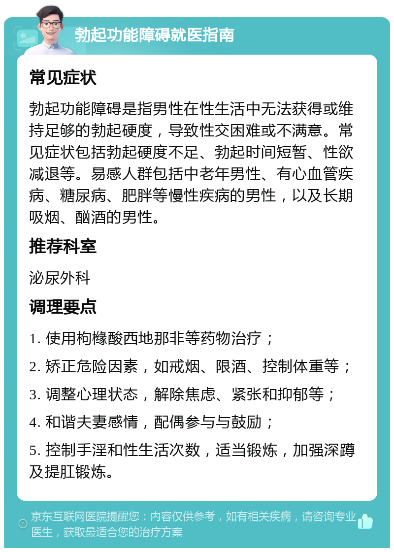 勃起功能障碍就医指南 常见症状 勃起功能障碍是指男性在性生活中无法获得或维持足够的勃起硬度，导致性交困难或不满意。常见症状包括勃起硬度不足、勃起时间短暂、性欲减退等。易感人群包括中老年男性、有心血管疾病、糖尿病、肥胖等慢性疾病的男性，以及长期吸烟、酗酒的男性。 推荐科室 泌尿外科 调理要点 1. 使用枸橼酸西地那非等药物治疗； 2. 矫正危险因素，如戒烟、限酒、控制体重等； 3. 调整心理状态，解除焦虑、紧张和抑郁等； 4. 和谐夫妻感情，配偶参与与鼓励； 5. 控制手淫和性生活次数，适当锻炼，加强深蹲及提肛锻炼。