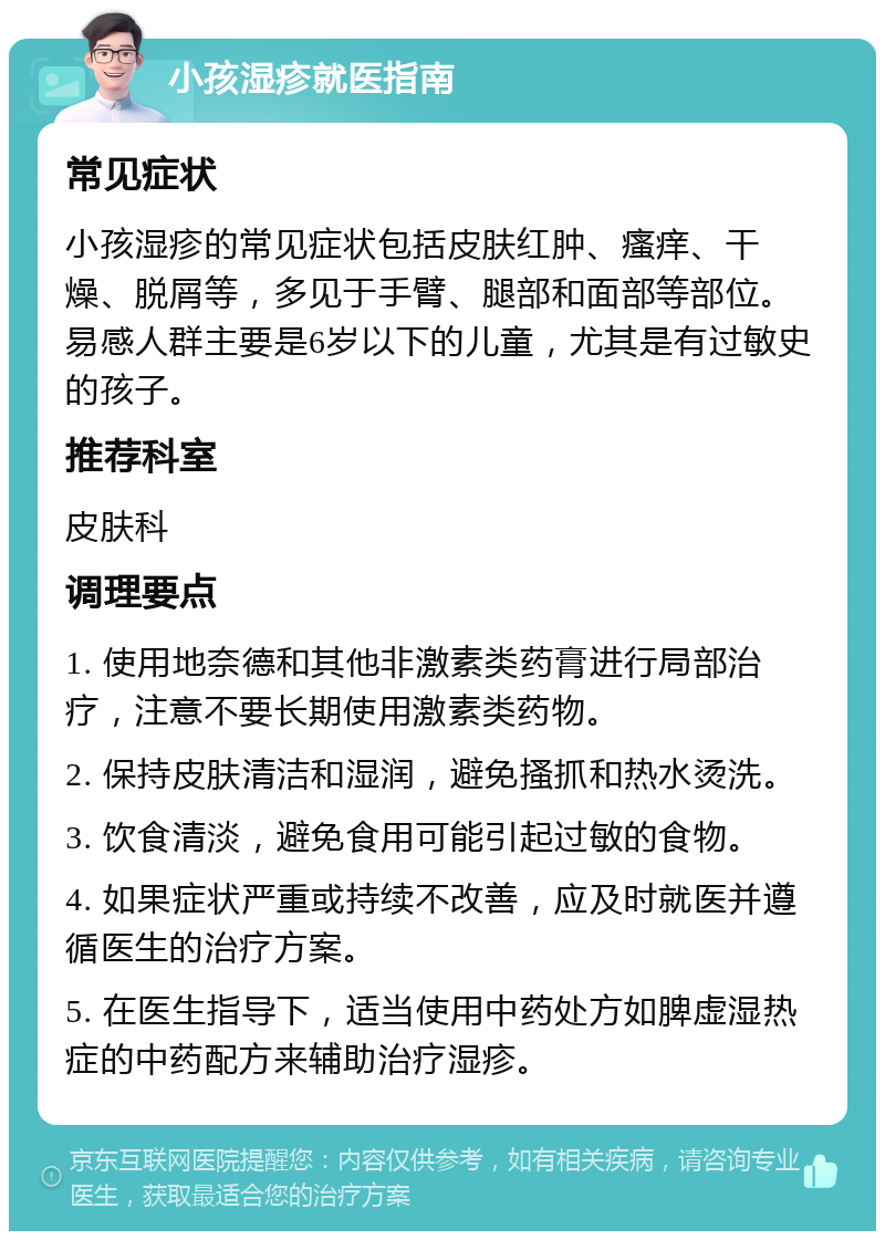 小孩湿疹就医指南 常见症状 小孩湿疹的常见症状包括皮肤红肿、瘙痒、干燥、脱屑等，多见于手臂、腿部和面部等部位。易感人群主要是6岁以下的儿童，尤其是有过敏史的孩子。 推荐科室 皮肤科 调理要点 1. 使用地奈德和其他非激素类药膏进行局部治疗，注意不要长期使用激素类药物。 2. 保持皮肤清洁和湿润，避免搔抓和热水烫洗。 3. 饮食清淡，避免食用可能引起过敏的食物。 4. 如果症状严重或持续不改善，应及时就医并遵循医生的治疗方案。 5. 在医生指导下，适当使用中药处方如脾虚湿热症的中药配方来辅助治疗湿疹。