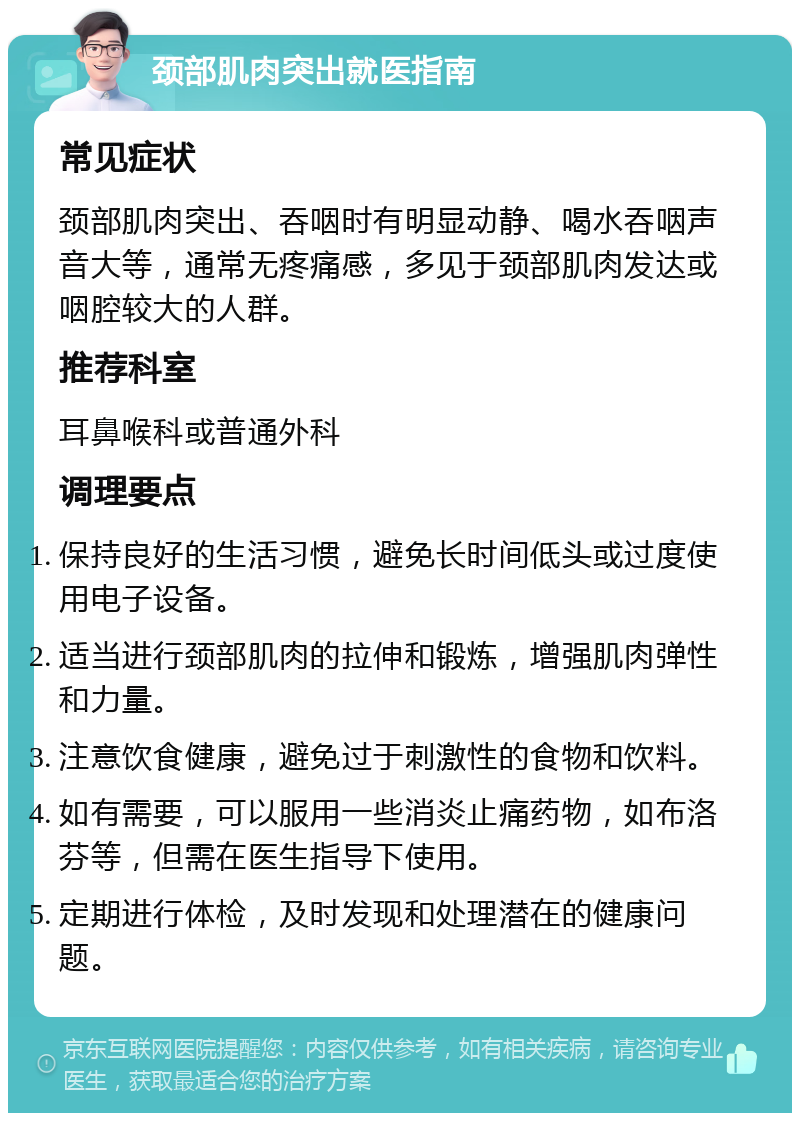 颈部肌肉突出就医指南 常见症状 颈部肌肉突出、吞咽时有明显动静、喝水吞咽声音大等，通常无疼痛感，多见于颈部肌肉发达或咽腔较大的人群。 推荐科室 耳鼻喉科或普通外科 调理要点 保持良好的生活习惯，避免长时间低头或过度使用电子设备。 适当进行颈部肌肉的拉伸和锻炼，增强肌肉弹性和力量。 注意饮食健康，避免过于刺激性的食物和饮料。 如有需要，可以服用一些消炎止痛药物，如布洛芬等，但需在医生指导下使用。 定期进行体检，及时发现和处理潜在的健康问题。