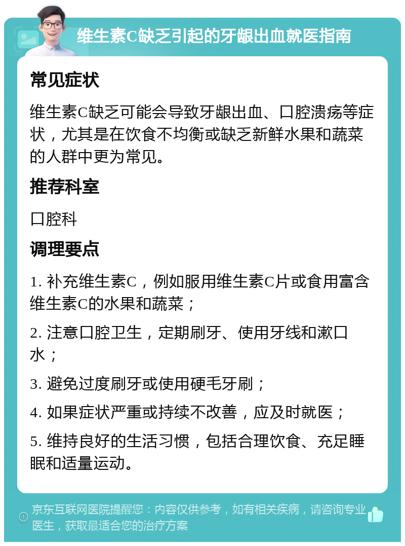 维生素C缺乏引起的牙龈出血就医指南 常见症状 维生素C缺乏可能会导致牙龈出血、口腔溃疡等症状，尤其是在饮食不均衡或缺乏新鲜水果和蔬菜的人群中更为常见。 推荐科室 口腔科 调理要点 1. 补充维生素C，例如服用维生素C片或食用富含维生素C的水果和蔬菜； 2. 注意口腔卫生，定期刷牙、使用牙线和漱口水； 3. 避免过度刷牙或使用硬毛牙刷； 4. 如果症状严重或持续不改善，应及时就医； 5. 维持良好的生活习惯，包括合理饮食、充足睡眠和适量运动。