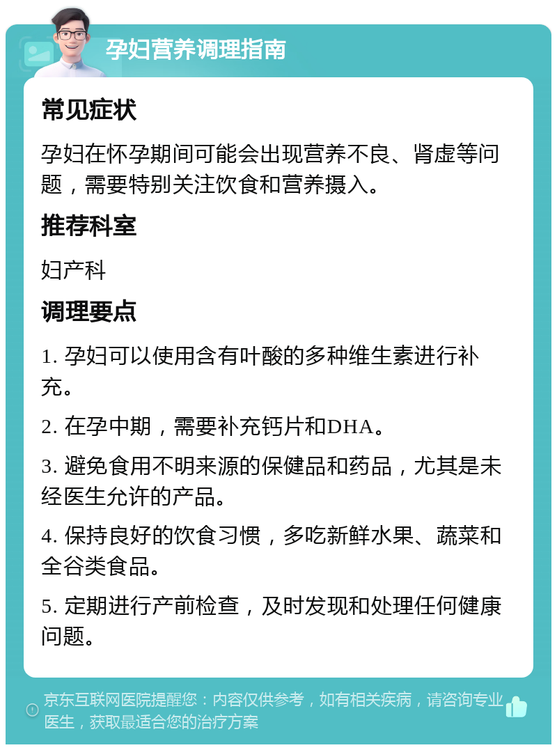 孕妇营养调理指南 常见症状 孕妇在怀孕期间可能会出现营养不良、肾虚等问题，需要特别关注饮食和营养摄入。 推荐科室 妇产科 调理要点 1. 孕妇可以使用含有叶酸的多种维生素进行补充。 2. 在孕中期，需要补充钙片和DHA。 3. 避免食用不明来源的保健品和药品，尤其是未经医生允许的产品。 4. 保持良好的饮食习惯，多吃新鲜水果、蔬菜和全谷类食品。 5. 定期进行产前检查，及时发现和处理任何健康问题。