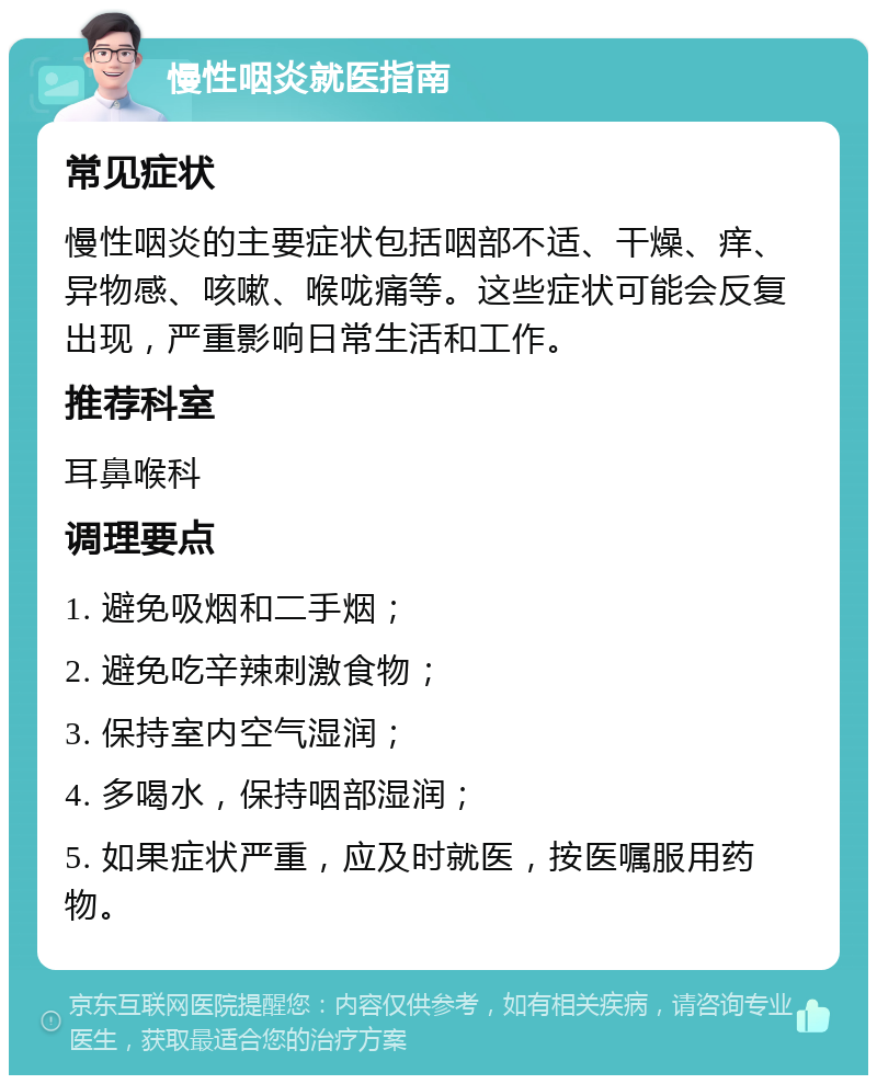 慢性咽炎就医指南 常见症状 慢性咽炎的主要症状包括咽部不适、干燥、痒、异物感、咳嗽、喉咙痛等。这些症状可能会反复出现，严重影响日常生活和工作。 推荐科室 耳鼻喉科 调理要点 1. 避免吸烟和二手烟； 2. 避免吃辛辣刺激食物； 3. 保持室内空气湿润； 4. 多喝水，保持咽部湿润； 5. 如果症状严重，应及时就医，按医嘱服用药物。