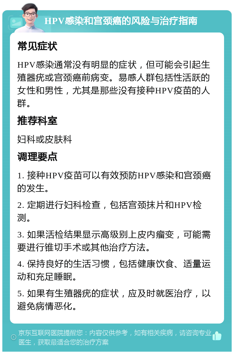 HPV感染和宫颈癌的风险与治疗指南 常见症状 HPV感染通常没有明显的症状，但可能会引起生殖器疣或宫颈癌前病变。易感人群包括性活跃的女性和男性，尤其是那些没有接种HPV疫苗的人群。 推荐科室 妇科或皮肤科 调理要点 1. 接种HPV疫苗可以有效预防HPV感染和宫颈癌的发生。 2. 定期进行妇科检查，包括宫颈抹片和HPV检测。 3. 如果活检结果显示高级别上皮内瘤变，可能需要进行锥切手术或其他治疗方法。 4. 保持良好的生活习惯，包括健康饮食、适量运动和充足睡眠。 5. 如果有生殖器疣的症状，应及时就医治疗，以避免病情恶化。