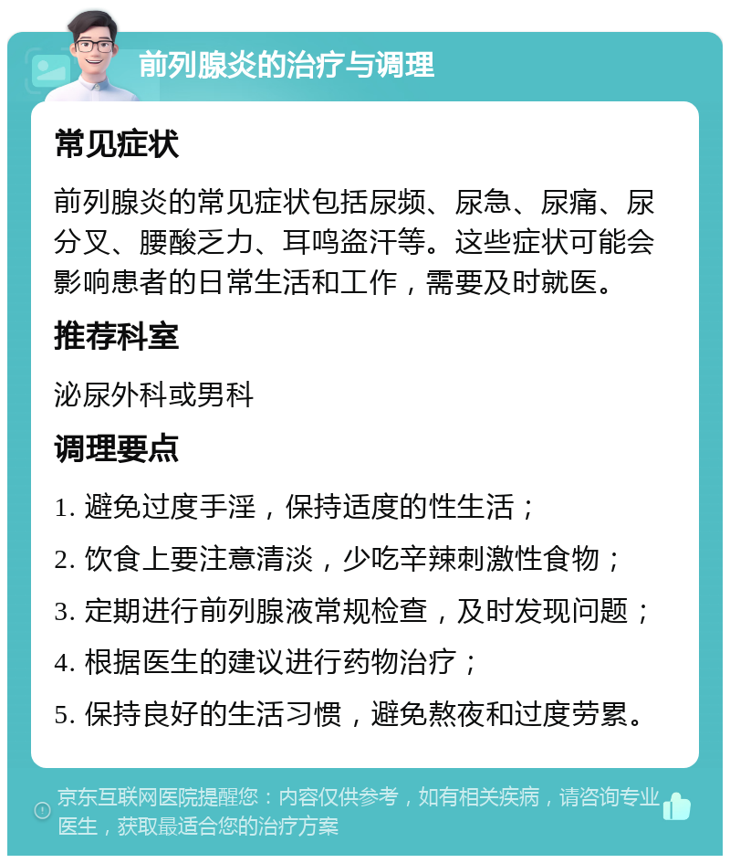 前列腺炎的治疗与调理 常见症状 前列腺炎的常见症状包括尿频、尿急、尿痛、尿分叉、腰酸乏力、耳鸣盗汗等。这些症状可能会影响患者的日常生活和工作，需要及时就医。 推荐科室 泌尿外科或男科 调理要点 1. 避免过度手淫，保持适度的性生活； 2. 饮食上要注意清淡，少吃辛辣刺激性食物； 3. 定期进行前列腺液常规检查，及时发现问题； 4. 根据医生的建议进行药物治疗； 5. 保持良好的生活习惯，避免熬夜和过度劳累。