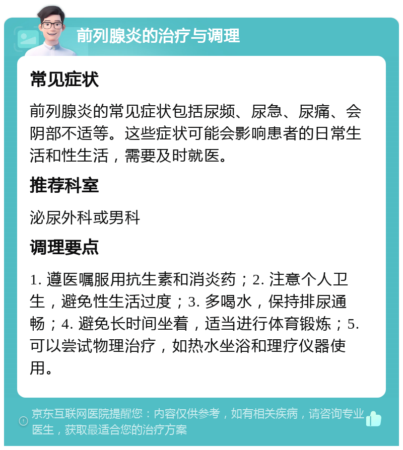 前列腺炎的治疗与调理 常见症状 前列腺炎的常见症状包括尿频、尿急、尿痛、会阴部不适等。这些症状可能会影响患者的日常生活和性生活，需要及时就医。 推荐科室 泌尿外科或男科 调理要点 1. 遵医嘱服用抗生素和消炎药；2. 注意个人卫生，避免性生活过度；3. 多喝水，保持排尿通畅；4. 避免长时间坐着，适当进行体育锻炼；5. 可以尝试物理治疗，如热水坐浴和理疗仪器使用。