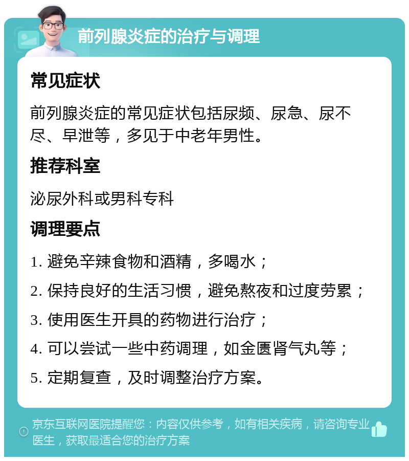 前列腺炎症的治疗与调理 常见症状 前列腺炎症的常见症状包括尿频、尿急、尿不尽、早泄等，多见于中老年男性。 推荐科室 泌尿外科或男科专科 调理要点 1. 避免辛辣食物和酒精，多喝水； 2. 保持良好的生活习惯，避免熬夜和过度劳累； 3. 使用医生开具的药物进行治疗； 4. 可以尝试一些中药调理，如金匮肾气丸等； 5. 定期复查，及时调整治疗方案。