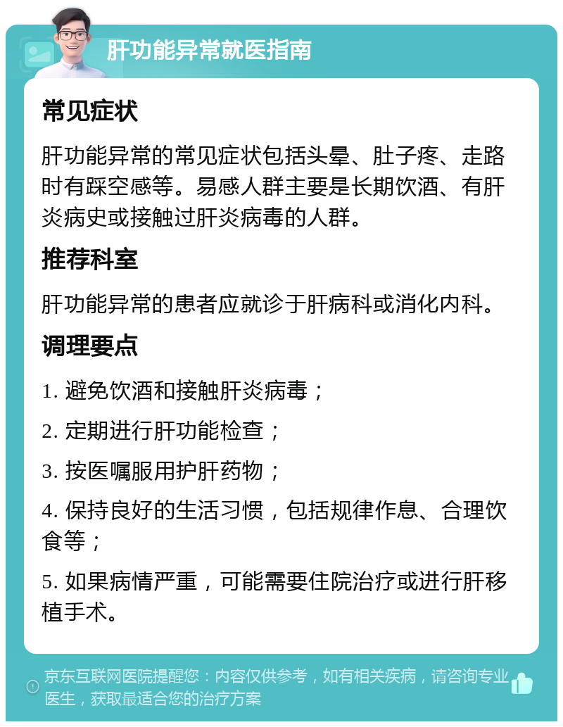 肝功能异常就医指南 常见症状 肝功能异常的常见症状包括头晕、肚子疼、走路时有踩空感等。易感人群主要是长期饮酒、有肝炎病史或接触过肝炎病毒的人群。 推荐科室 肝功能异常的患者应就诊于肝病科或消化内科。 调理要点 1. 避免饮酒和接触肝炎病毒； 2. 定期进行肝功能检查； 3. 按医嘱服用护肝药物； 4. 保持良好的生活习惯，包括规律作息、合理饮食等； 5. 如果病情严重，可能需要住院治疗或进行肝移植手术。