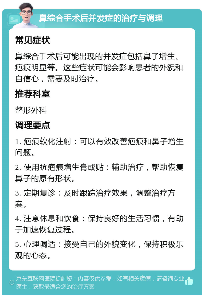 鼻综合手术后并发症的治疗与调理 常见症状 鼻综合手术后可能出现的并发症包括鼻子增生、疤痕明显等。这些症状可能会影响患者的外貌和自信心，需要及时治疗。 推荐科室 整形外科 调理要点 1. 疤痕软化注射：可以有效改善疤痕和鼻子增生问题。 2. 使用抗疤痕增生膏或贴：辅助治疗，帮助恢复鼻子的原有形状。 3. 定期复诊：及时跟踪治疗效果，调整治疗方案。 4. 注意休息和饮食：保持良好的生活习惯，有助于加速恢复过程。 5. 心理调适：接受自己的外貌变化，保持积极乐观的心态。