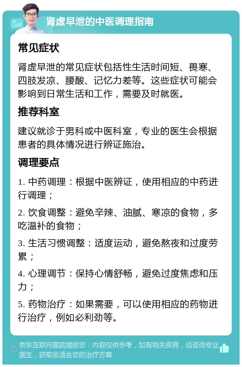 肾虚早泄的中医调理指南 常见症状 肾虚早泄的常见症状包括性生活时间短、畏寒、四肢发凉、腰酸、记忆力差等。这些症状可能会影响到日常生活和工作，需要及时就医。 推荐科室 建议就诊于男科或中医科室，专业的医生会根据患者的具体情况进行辨证施治。 调理要点 1. 中药调理：根据中医辨证，使用相应的中药进行调理； 2. 饮食调整：避免辛辣、油腻、寒凉的食物，多吃温补的食物； 3. 生活习惯调整：适度运动，避免熬夜和过度劳累； 4. 心理调节：保持心情舒畅，避免过度焦虑和压力； 5. 药物治疗：如果需要，可以使用相应的药物进行治疗，例如必利劲等。