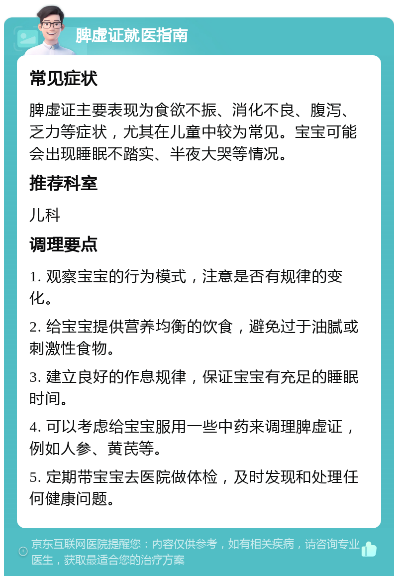 脾虚证就医指南 常见症状 脾虚证主要表现为食欲不振、消化不良、腹泻、乏力等症状，尤其在儿童中较为常见。宝宝可能会出现睡眠不踏实、半夜大哭等情况。 推荐科室 儿科 调理要点 1. 观察宝宝的行为模式，注意是否有规律的变化。 2. 给宝宝提供营养均衡的饮食，避免过于油腻或刺激性食物。 3. 建立良好的作息规律，保证宝宝有充足的睡眠时间。 4. 可以考虑给宝宝服用一些中药来调理脾虚证，例如人参、黄芪等。 5. 定期带宝宝去医院做体检，及时发现和处理任何健康问题。