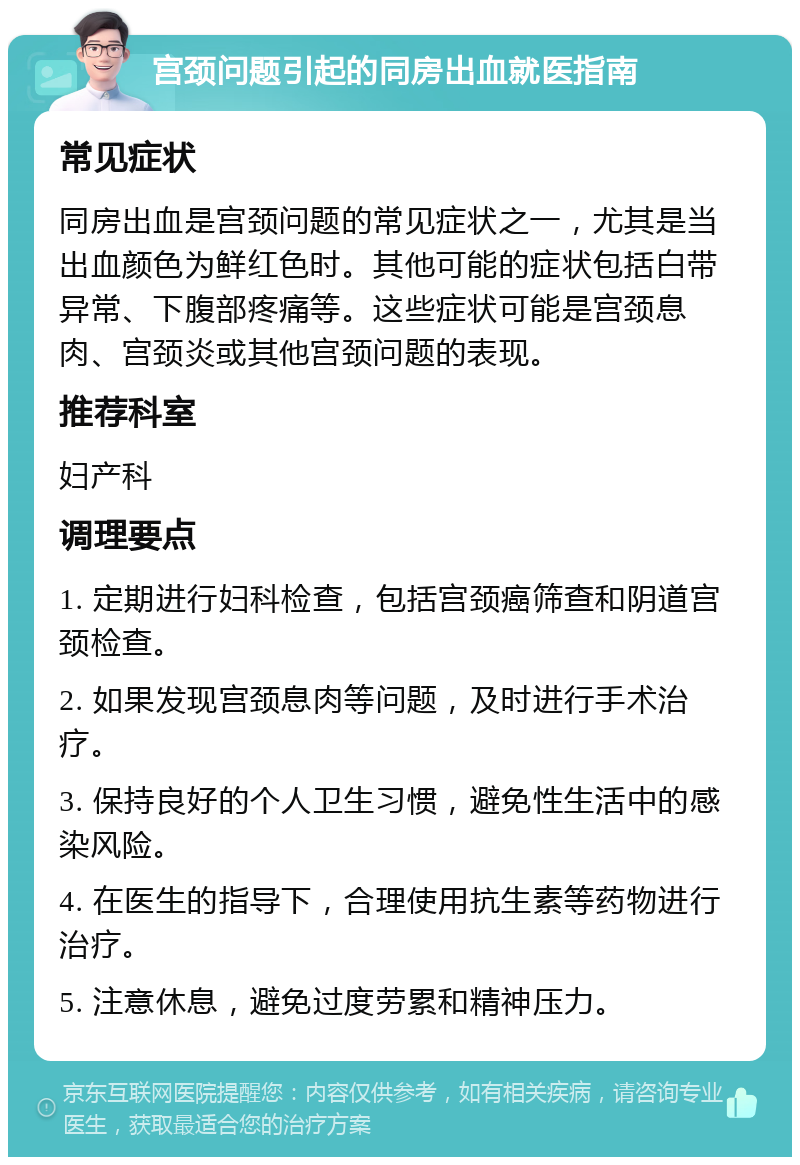 宫颈问题引起的同房出血就医指南 常见症状 同房出血是宫颈问题的常见症状之一，尤其是当出血颜色为鲜红色时。其他可能的症状包括白带异常、下腹部疼痛等。这些症状可能是宫颈息肉、宫颈炎或其他宫颈问题的表现。 推荐科室 妇产科 调理要点 1. 定期进行妇科检查，包括宫颈癌筛查和阴道宫颈检查。 2. 如果发现宫颈息肉等问题，及时进行手术治疗。 3. 保持良好的个人卫生习惯，避免性生活中的感染风险。 4. 在医生的指导下，合理使用抗生素等药物进行治疗。 5. 注意休息，避免过度劳累和精神压力。