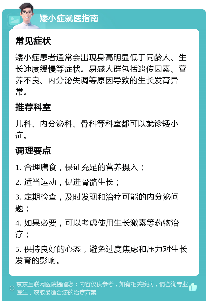 矮小症就医指南 常见症状 矮小症患者通常会出现身高明显低于同龄人、生长速度缓慢等症状。易感人群包括遗传因素、营养不良、内分泌失调等原因导致的生长发育异常。 推荐科室 儿科、内分泌科、骨科等科室都可以就诊矮小症。 调理要点 1. 合理膳食，保证充足的营养摄入； 2. 适当运动，促进骨骼生长； 3. 定期检查，及时发现和治疗可能的内分泌问题； 4. 如果必要，可以考虑使用生长激素等药物治疗； 5. 保持良好的心态，避免过度焦虑和压力对生长发育的影响。