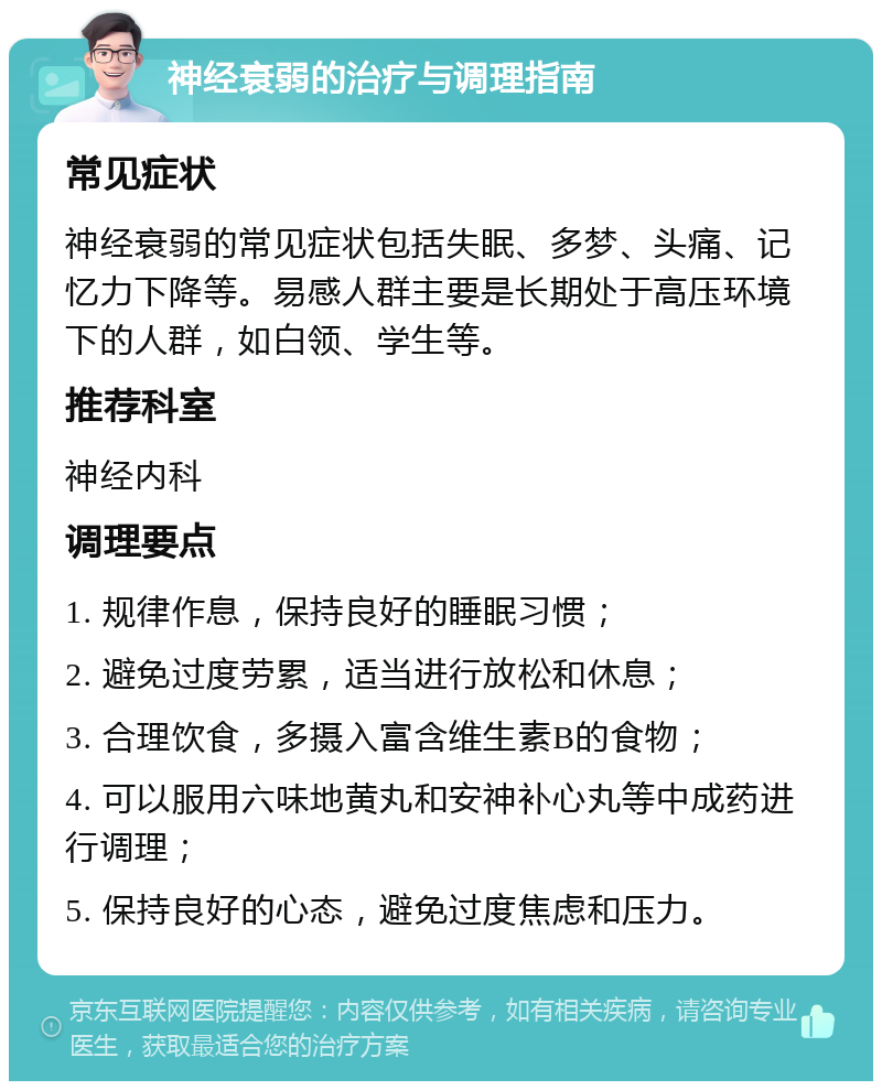 神经衰弱的治疗与调理指南 常见症状 神经衰弱的常见症状包括失眠、多梦、头痛、记忆力下降等。易感人群主要是长期处于高压环境下的人群，如白领、学生等。 推荐科室 神经内科 调理要点 1. 规律作息，保持良好的睡眠习惯； 2. 避免过度劳累，适当进行放松和休息； 3. 合理饮食，多摄入富含维生素B的食物； 4. 可以服用六味地黄丸和安神补心丸等中成药进行调理； 5. 保持良好的心态，避免过度焦虑和压力。