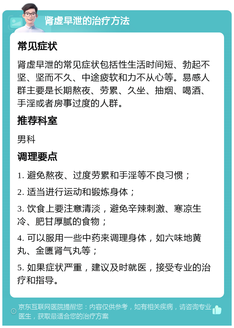 肾虚早泄的治疗方法 常见症状 肾虚早泄的常见症状包括性生活时间短、勃起不坚、坚而不久、中途疲软和力不从心等。易感人群主要是长期熬夜、劳累、久坐、抽烟、喝酒、手淫或者房事过度的人群。 推荐科室 男科 调理要点 1. 避免熬夜、过度劳累和手淫等不良习惯； 2. 适当进行运动和锻炼身体； 3. 饮食上要注意清淡，避免辛辣刺激、寒凉生冷、肥甘厚腻的食物； 4. 可以服用一些中药来调理身体，如六味地黄丸、金匮肾气丸等； 5. 如果症状严重，建议及时就医，接受专业的治疗和指导。