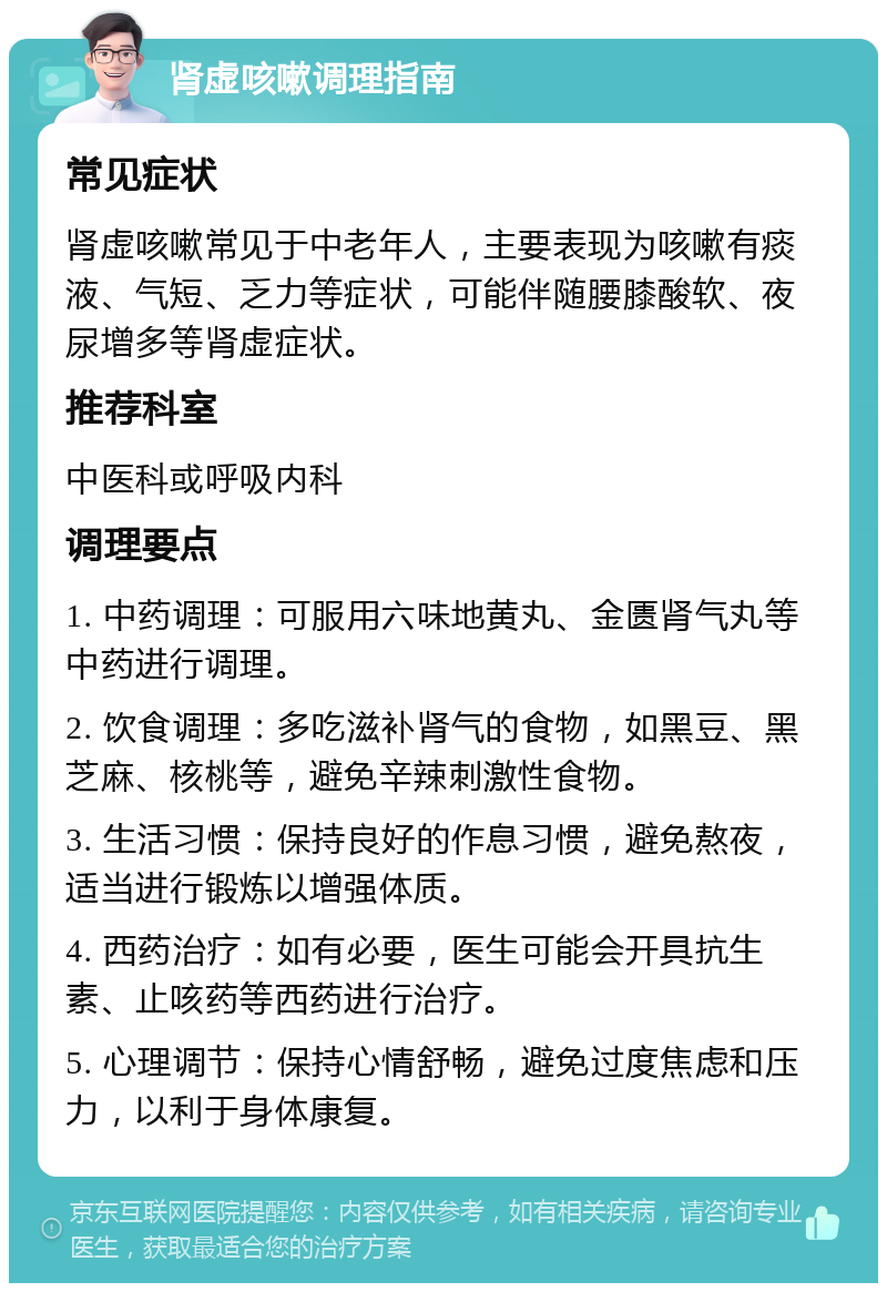 肾虚咳嗽调理指南 常见症状 肾虚咳嗽常见于中老年人，主要表现为咳嗽有痰液、气短、乏力等症状，可能伴随腰膝酸软、夜尿增多等肾虚症状。 推荐科室 中医科或呼吸内科 调理要点 1. 中药调理：可服用六味地黄丸、金匮肾气丸等中药进行调理。 2. 饮食调理：多吃滋补肾气的食物，如黑豆、黑芝麻、核桃等，避免辛辣刺激性食物。 3. 生活习惯：保持良好的作息习惯，避免熬夜，适当进行锻炼以增强体质。 4. 西药治疗：如有必要，医生可能会开具抗生素、止咳药等西药进行治疗。 5. 心理调节：保持心情舒畅，避免过度焦虑和压力，以利于身体康复。