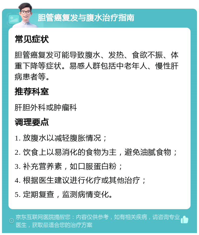 胆管癌复发与腹水治疗指南 常见症状 胆管癌复发可能导致腹水、发热、食欲不振、体重下降等症状。易感人群包括中老年人、慢性肝病患者等。 推荐科室 肝胆外科或肿瘤科 调理要点 1. 放腹水以减轻腹胀情况； 2. 饮食上以易消化的食物为主，避免油腻食物； 3. 补充营养素，如口服蛋白粉； 4. 根据医生建议进行化疗或其他治疗； 5. 定期复查，监测病情变化。