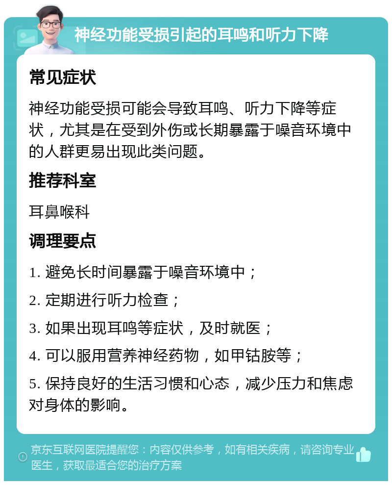 神经功能受损引起的耳鸣和听力下降 常见症状 神经功能受损可能会导致耳鸣、听力下降等症状，尤其是在受到外伤或长期暴露于噪音环境中的人群更易出现此类问题。 推荐科室 耳鼻喉科 调理要点 1. 避免长时间暴露于噪音环境中； 2. 定期进行听力检查； 3. 如果出现耳鸣等症状，及时就医； 4. 可以服用营养神经药物，如甲钴胺等； 5. 保持良好的生活习惯和心态，减少压力和焦虑对身体的影响。