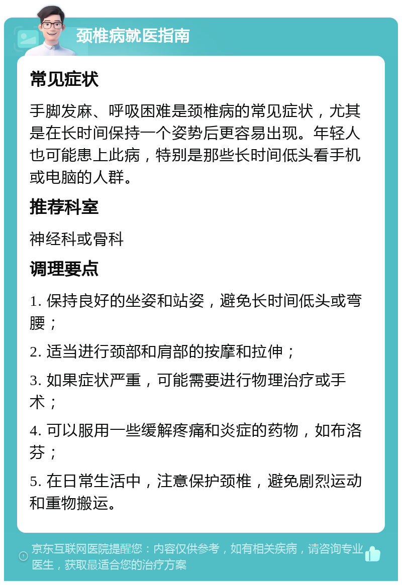 颈椎病就医指南 常见症状 手脚发麻、呼吸困难是颈椎病的常见症状，尤其是在长时间保持一个姿势后更容易出现。年轻人也可能患上此病，特别是那些长时间低头看手机或电脑的人群。 推荐科室 神经科或骨科 调理要点 1. 保持良好的坐姿和站姿，避免长时间低头或弯腰； 2. 适当进行颈部和肩部的按摩和拉伸； 3. 如果症状严重，可能需要进行物理治疗或手术； 4. 可以服用一些缓解疼痛和炎症的药物，如布洛芬； 5. 在日常生活中，注意保护颈椎，避免剧烈运动和重物搬运。