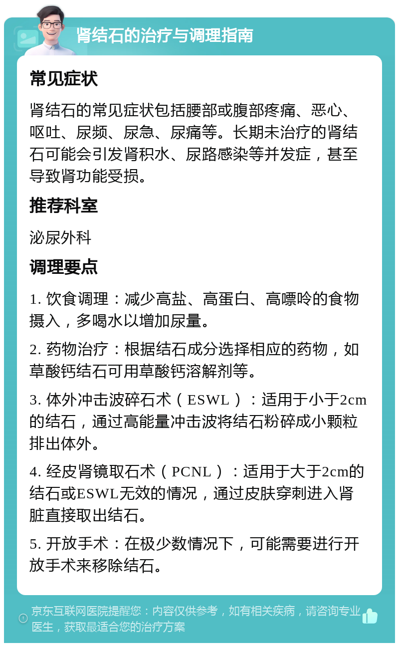 肾结石的治疗与调理指南 常见症状 肾结石的常见症状包括腰部或腹部疼痛、恶心、呕吐、尿频、尿急、尿痛等。长期未治疗的肾结石可能会引发肾积水、尿路感染等并发症，甚至导致肾功能受损。 推荐科室 泌尿外科 调理要点 1. 饮食调理：减少高盐、高蛋白、高嘌呤的食物摄入，多喝水以增加尿量。 2. 药物治疗：根据结石成分选择相应的药物，如草酸钙结石可用草酸钙溶解剂等。 3. 体外冲击波碎石术（ESWL）：适用于小于2cm的结石，通过高能量冲击波将结石粉碎成小颗粒排出体外。 4. 经皮肾镜取石术（PCNL）：适用于大于2cm的结石或ESWL无效的情况，通过皮肤穿刺进入肾脏直接取出结石。 5. 开放手术：在极少数情况下，可能需要进行开放手术来移除结石。