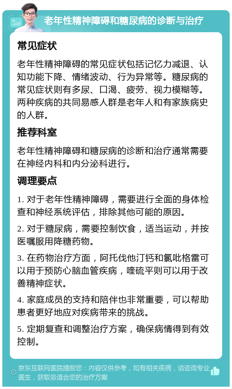 老年性精神障碍和糖尿病的诊断与治疗 常见症状 老年性精神障碍的常见症状包括记忆力减退、认知功能下降、情绪波动、行为异常等。糖尿病的常见症状则有多尿、口渴、疲劳、视力模糊等。两种疾病的共同易感人群是老年人和有家族病史的人群。 推荐科室 老年性精神障碍和糖尿病的诊断和治疗通常需要在神经内科和内分泌科进行。 调理要点 1. 对于老年性精神障碍，需要进行全面的身体检查和神经系统评估，排除其他可能的原因。 2. 对于糖尿病，需要控制饮食，适当运动，并按医嘱服用降糖药物。 3. 在药物治疗方面，阿托伐他汀钙和氯吡格雷可以用于预防心脑血管疾病，喹硫平则可以用于改善精神症状。 4. 家庭成员的支持和陪伴也非常重要，可以帮助患者更好地应对疾病带来的挑战。 5. 定期复查和调整治疗方案，确保病情得到有效控制。