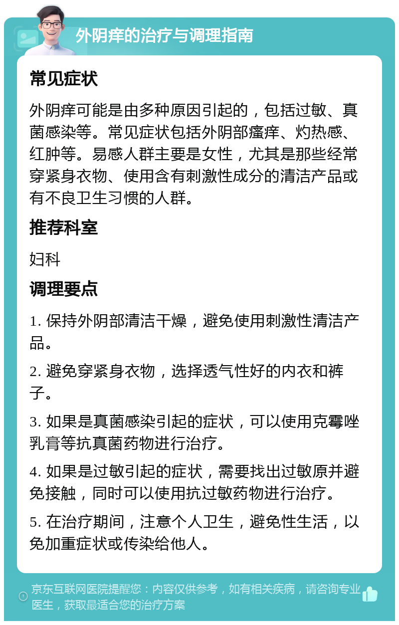 外阴痒的治疗与调理指南 常见症状 外阴痒可能是由多种原因引起的，包括过敏、真菌感染等。常见症状包括外阴部瘙痒、灼热感、红肿等。易感人群主要是女性，尤其是那些经常穿紧身衣物、使用含有刺激性成分的清洁产品或有不良卫生习惯的人群。 推荐科室 妇科 调理要点 1. 保持外阴部清洁干燥，避免使用刺激性清洁产品。 2. 避免穿紧身衣物，选择透气性好的内衣和裤子。 3. 如果是真菌感染引起的症状，可以使用克霉唑乳膏等抗真菌药物进行治疗。 4. 如果是过敏引起的症状，需要找出过敏原并避免接触，同时可以使用抗过敏药物进行治疗。 5. 在治疗期间，注意个人卫生，避免性生活，以免加重症状或传染给他人。