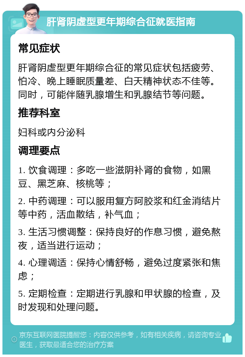 肝肾阴虚型更年期综合征就医指南 常见症状 肝肾阴虚型更年期综合征的常见症状包括疲劳、怕冷、晚上睡眠质量差、白天精神状态不佳等。同时，可能伴随乳腺增生和乳腺结节等问题。 推荐科室 妇科或内分泌科 调理要点 1. 饮食调理：多吃一些滋阴补肾的食物，如黑豆、黑芝麻、核桃等； 2. 中药调理：可以服用复方阿胶浆和红金消结片等中药，活血散结，补气血； 3. 生活习惯调整：保持良好的作息习惯，避免熬夜，适当进行运动； 4. 心理调适：保持心情舒畅，避免过度紧张和焦虑； 5. 定期检查：定期进行乳腺和甲状腺的检查，及时发现和处理问题。