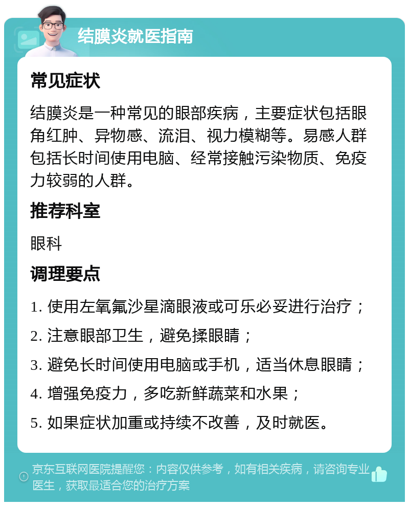 结膜炎就医指南 常见症状 结膜炎是一种常见的眼部疾病，主要症状包括眼角红肿、异物感、流泪、视力模糊等。易感人群包括长时间使用电脑、经常接触污染物质、免疫力较弱的人群。 推荐科室 眼科 调理要点 1. 使用左氧氟沙星滴眼液或可乐必妥进行治疗； 2. 注意眼部卫生，避免揉眼睛； 3. 避免长时间使用电脑或手机，适当休息眼睛； 4. 增强免疫力，多吃新鲜蔬菜和水果； 5. 如果症状加重或持续不改善，及时就医。