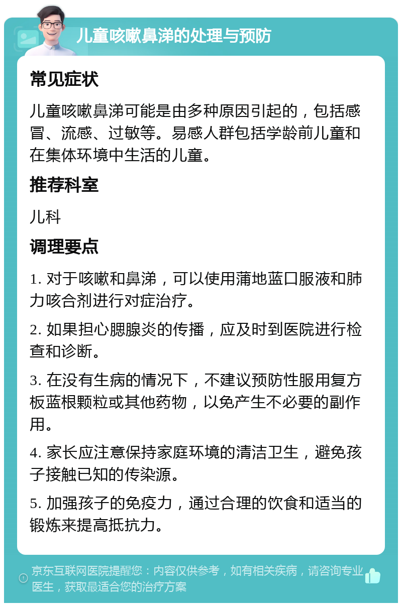 儿童咳嗽鼻涕的处理与预防 常见症状 儿童咳嗽鼻涕可能是由多种原因引起的，包括感冒、流感、过敏等。易感人群包括学龄前儿童和在集体环境中生活的儿童。 推荐科室 儿科 调理要点 1. 对于咳嗽和鼻涕，可以使用蒲地蓝口服液和肺力咳合剂进行对症治疗。 2. 如果担心腮腺炎的传播，应及时到医院进行检查和诊断。 3. 在没有生病的情况下，不建议预防性服用复方板蓝根颗粒或其他药物，以免产生不必要的副作用。 4. 家长应注意保持家庭环境的清洁卫生，避免孩子接触已知的传染源。 5. 加强孩子的免疫力，通过合理的饮食和适当的锻炼来提高抵抗力。