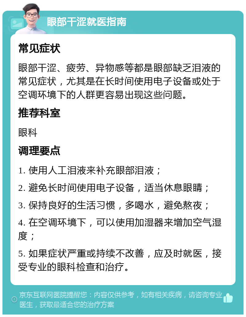 眼部干涩就医指南 常见症状 眼部干涩、疲劳、异物感等都是眼部缺乏泪液的常见症状，尤其是在长时间使用电子设备或处于空调环境下的人群更容易出现这些问题。 推荐科室 眼科 调理要点 1. 使用人工泪液来补充眼部泪液； 2. 避免长时间使用电子设备，适当休息眼睛； 3. 保持良好的生活习惯，多喝水，避免熬夜； 4. 在空调环境下，可以使用加湿器来增加空气湿度； 5. 如果症状严重或持续不改善，应及时就医，接受专业的眼科检查和治疗。