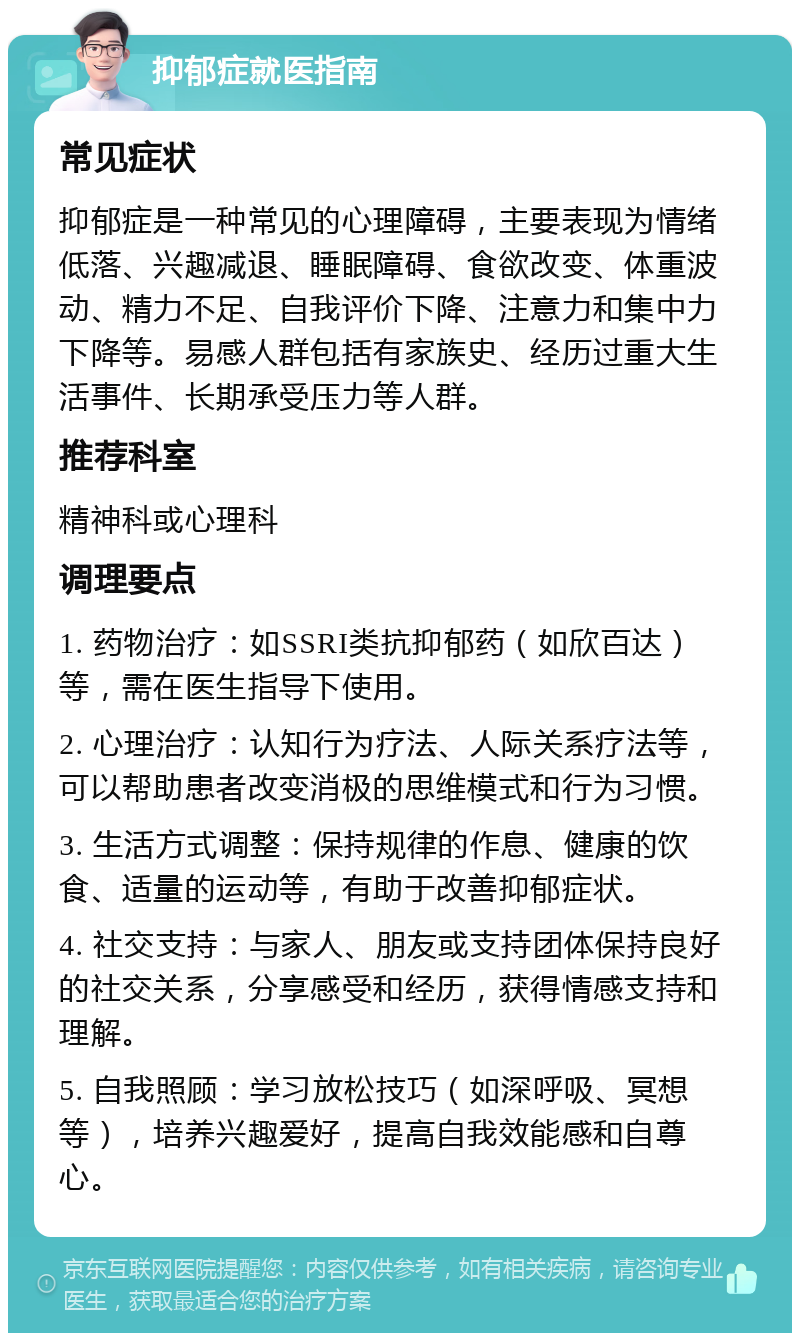 抑郁症就医指南 常见症状 抑郁症是一种常见的心理障碍，主要表现为情绪低落、兴趣减退、睡眠障碍、食欲改变、体重波动、精力不足、自我评价下降、注意力和集中力下降等。易感人群包括有家族史、经历过重大生活事件、长期承受压力等人群。 推荐科室 精神科或心理科 调理要点 1. 药物治疗：如SSRI类抗抑郁药（如欣百达）等，需在医生指导下使用。 2. 心理治疗：认知行为疗法、人际关系疗法等，可以帮助患者改变消极的思维模式和行为习惯。 3. 生活方式调整：保持规律的作息、健康的饮食、适量的运动等，有助于改善抑郁症状。 4. 社交支持：与家人、朋友或支持团体保持良好的社交关系，分享感受和经历，获得情感支持和理解。 5. 自我照顾：学习放松技巧（如深呼吸、冥想等），培养兴趣爱好，提高自我效能感和自尊心。