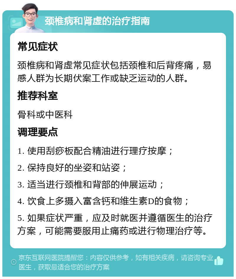 颈椎病和肾虚的治疗指南 常见症状 颈椎病和肾虚常见症状包括颈椎和后背疼痛，易感人群为长期伏案工作或缺乏运动的人群。 推荐科室 骨科或中医科 调理要点 1. 使用刮痧板配合精油进行理疗按摩； 2. 保持良好的坐姿和站姿； 3. 适当进行颈椎和背部的伸展运动； 4. 饮食上多摄入富含钙和维生素D的食物； 5. 如果症状严重，应及时就医并遵循医生的治疗方案，可能需要服用止痛药或进行物理治疗等。