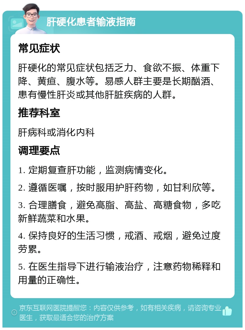 肝硬化患者输液指南 常见症状 肝硬化的常见症状包括乏力、食欲不振、体重下降、黄疸、腹水等。易感人群主要是长期酗酒、患有慢性肝炎或其他肝脏疾病的人群。 推荐科室 肝病科或消化内科 调理要点 1. 定期复查肝功能，监测病情变化。 2. 遵循医嘱，按时服用护肝药物，如甘利欣等。 3. 合理膳食，避免高脂、高盐、高糖食物，多吃新鲜蔬菜和水果。 4. 保持良好的生活习惯，戒酒、戒烟，避免过度劳累。 5. 在医生指导下进行输液治疗，注意药物稀释和用量的正确性。