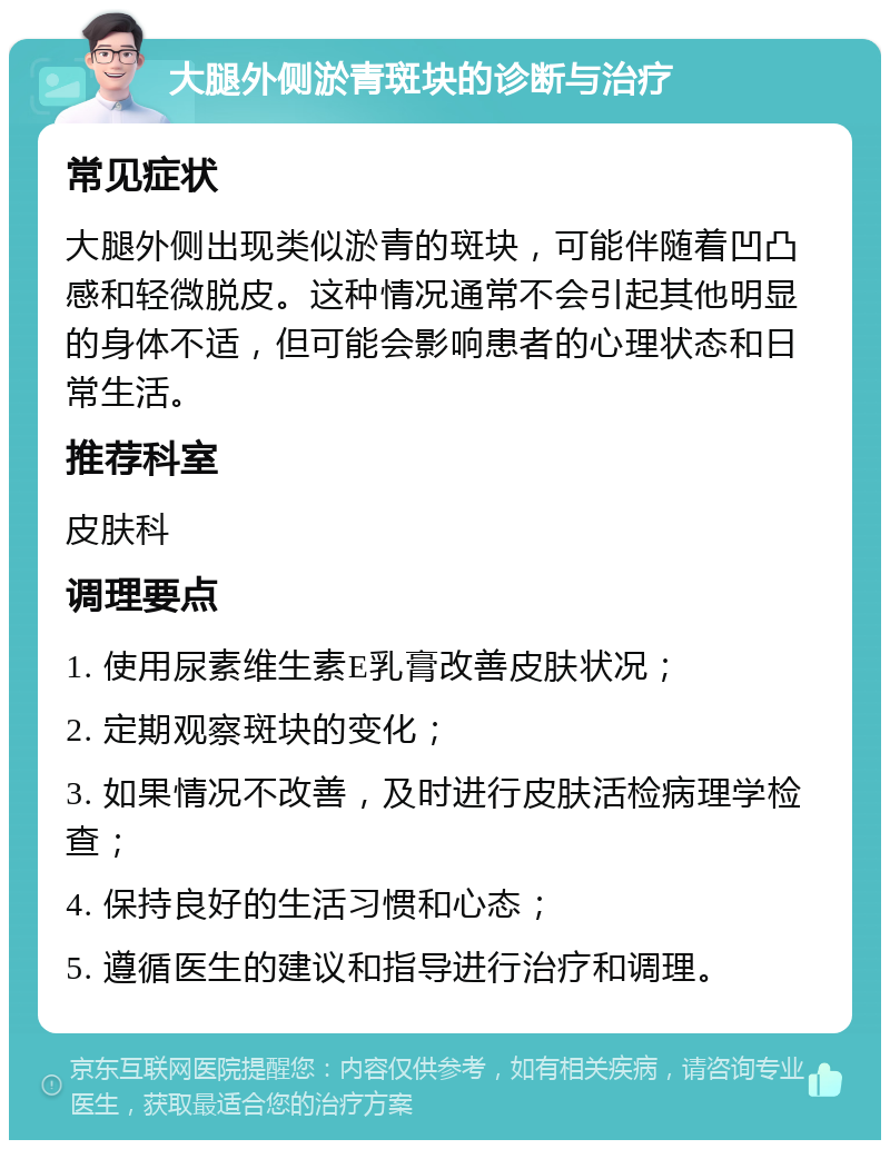 大腿外侧淤青斑块的诊断与治疗 常见症状 大腿外侧出现类似淤青的斑块，可能伴随着凹凸感和轻微脱皮。这种情况通常不会引起其他明显的身体不适，但可能会影响患者的心理状态和日常生活。 推荐科室 皮肤科 调理要点 1. 使用尿素维生素E乳膏改善皮肤状况； 2. 定期观察斑块的变化； 3. 如果情况不改善，及时进行皮肤活检病理学检查； 4. 保持良好的生活习惯和心态； 5. 遵循医生的建议和指导进行治疗和调理。