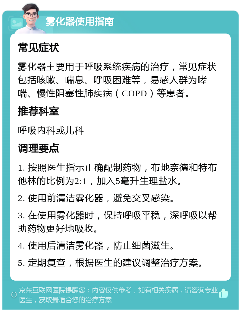 雾化器使用指南 常见症状 雾化器主要用于呼吸系统疾病的治疗，常见症状包括咳嗽、喘息、呼吸困难等，易感人群为哮喘、慢性阻塞性肺疾病（COPD）等患者。 推荐科室 呼吸内科或儿科 调理要点 1. 按照医生指示正确配制药物，布地奈德和特布他林的比例为2:1，加入5毫升生理盐水。 2. 使用前清洁雾化器，避免交叉感染。 3. 在使用雾化器时，保持呼吸平稳，深呼吸以帮助药物更好地吸收。 4. 使用后清洁雾化器，防止细菌滋生。 5. 定期复查，根据医生的建议调整治疗方案。