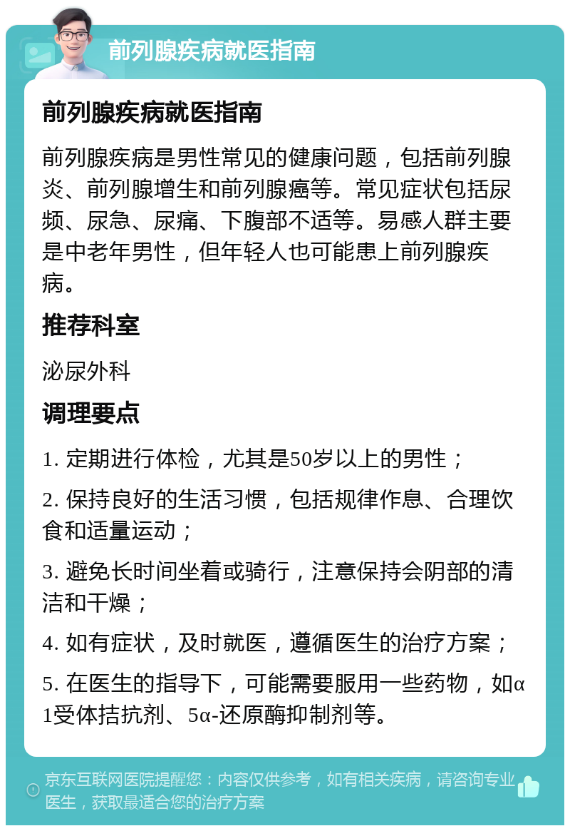 前列腺疾病就医指南 前列腺疾病就医指南 前列腺疾病是男性常见的健康问题，包括前列腺炎、前列腺增生和前列腺癌等。常见症状包括尿频、尿急、尿痛、下腹部不适等。易感人群主要是中老年男性，但年轻人也可能患上前列腺疾病。 推荐科室 泌尿外科 调理要点 1. 定期进行体检，尤其是50岁以上的男性； 2. 保持良好的生活习惯，包括规律作息、合理饮食和适量运动； 3. 避免长时间坐着或骑行，注意保持会阴部的清洁和干燥； 4. 如有症状，及时就医，遵循医生的治疗方案； 5. 在医生的指导下，可能需要服用一些药物，如α1受体拮抗剂、5α-还原酶抑制剂等。