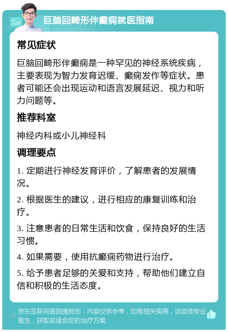 巨脑回畸形伴癫痫就医指南 常见症状 巨脑回畸形伴癫痫是一种罕见的神经系统疾病，主要表现为智力发育迟缓、癫痫发作等症状。患者可能还会出现运动和语言发展延迟、视力和听力问题等。 推荐科室 神经内科或小儿神经科 调理要点 1. 定期进行神经发育评价，了解患者的发展情况。 2. 根据医生的建议，进行相应的康复训练和治疗。 3. 注意患者的日常生活和饮食，保持良好的生活习惯。 4. 如果需要，使用抗癫痫药物进行治疗。 5. 给予患者足够的关爱和支持，帮助他们建立自信和积极的生活态度。