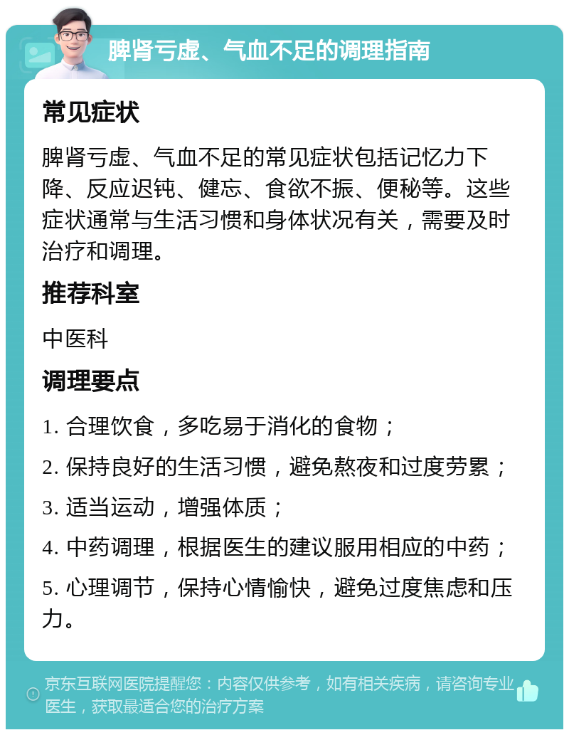 脾肾亏虚、气血不足的调理指南 常见症状 脾肾亏虚、气血不足的常见症状包括记忆力下降、反应迟钝、健忘、食欲不振、便秘等。这些症状通常与生活习惯和身体状况有关，需要及时治疗和调理。 推荐科室 中医科 调理要点 1. 合理饮食，多吃易于消化的食物； 2. 保持良好的生活习惯，避免熬夜和过度劳累； 3. 适当运动，增强体质； 4. 中药调理，根据医生的建议服用相应的中药； 5. 心理调节，保持心情愉快，避免过度焦虑和压力。