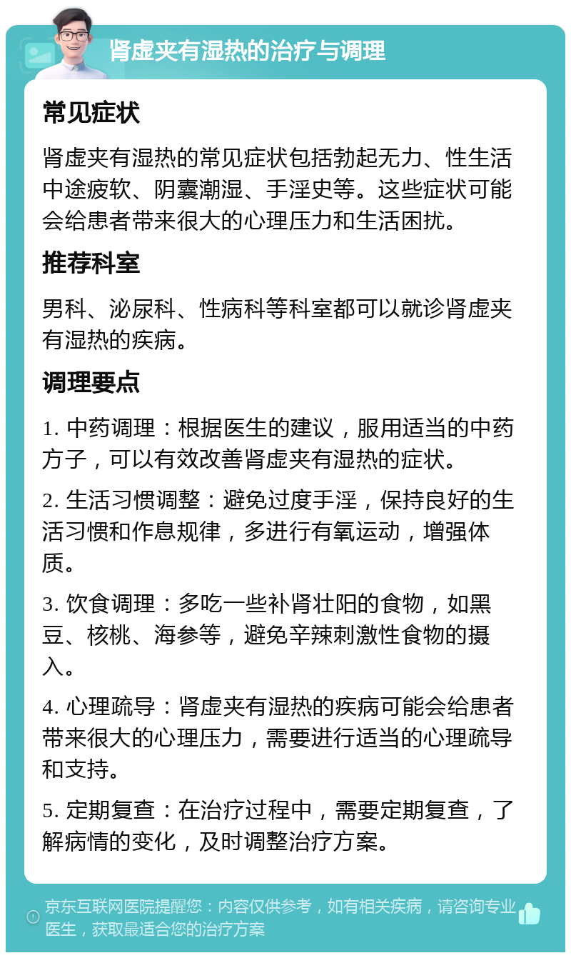 肾虚夹有湿热的治疗与调理 常见症状 肾虚夹有湿热的常见症状包括勃起无力、性生活中途疲软、阴囊潮湿、手淫史等。这些症状可能会给患者带来很大的心理压力和生活困扰。 推荐科室 男科、泌尿科、性病科等科室都可以就诊肾虚夹有湿热的疾病。 调理要点 1. 中药调理：根据医生的建议，服用适当的中药方子，可以有效改善肾虚夹有湿热的症状。 2. 生活习惯调整：避免过度手淫，保持良好的生活习惯和作息规律，多进行有氧运动，增强体质。 3. 饮食调理：多吃一些补肾壮阳的食物，如黑豆、核桃、海参等，避免辛辣刺激性食物的摄入。 4. 心理疏导：肾虚夹有湿热的疾病可能会给患者带来很大的心理压力，需要进行适当的心理疏导和支持。 5. 定期复查：在治疗过程中，需要定期复查，了解病情的变化，及时调整治疗方案。