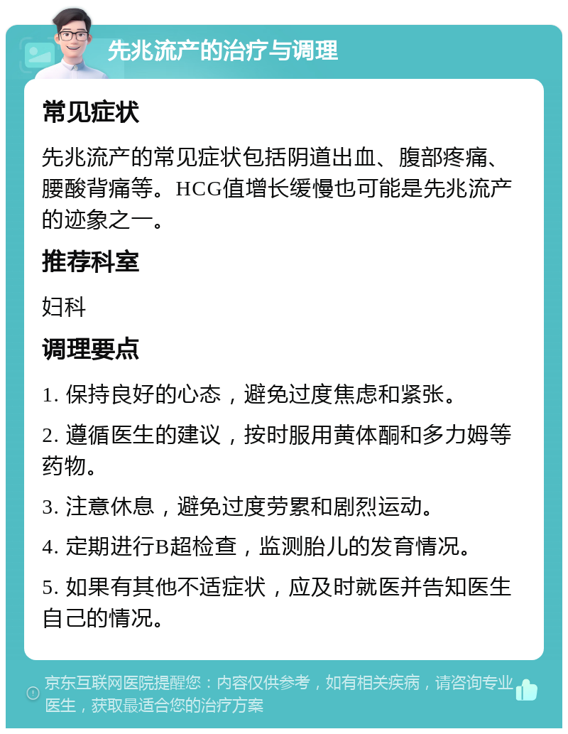 先兆流产的治疗与调理 常见症状 先兆流产的常见症状包括阴道出血、腹部疼痛、腰酸背痛等。HCG值增长缓慢也可能是先兆流产的迹象之一。 推荐科室 妇科 调理要点 1. 保持良好的心态，避免过度焦虑和紧张。 2. 遵循医生的建议，按时服用黄体酮和多力姆等药物。 3. 注意休息，避免过度劳累和剧烈运动。 4. 定期进行B超检查，监测胎儿的发育情况。 5. 如果有其他不适症状，应及时就医并告知医生自己的情况。