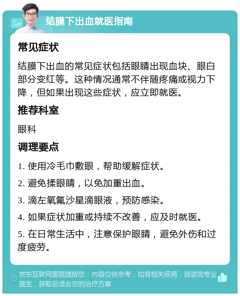 结膜下出血就医指南 常见症状 结膜下出血的常见症状包括眼睛出现血块、眼白部分变红等。这种情况通常不伴随疼痛或视力下降，但如果出现这些症状，应立即就医。 推荐科室 眼科 调理要点 1. 使用冷毛巾敷眼，帮助缓解症状。 2. 避免揉眼睛，以免加重出血。 3. 滴左氧氟沙星滴眼液，预防感染。 4. 如果症状加重或持续不改善，应及时就医。 5. 在日常生活中，注意保护眼睛，避免外伤和过度疲劳。