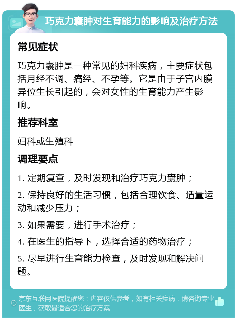 巧克力囊肿对生育能力的影响及治疗方法 常见症状 巧克力囊肿是一种常见的妇科疾病，主要症状包括月经不调、痛经、不孕等。它是由于子宫内膜异位生长引起的，会对女性的生育能力产生影响。 推荐科室 妇科或生殖科 调理要点 1. 定期复查，及时发现和治疗巧克力囊肿； 2. 保持良好的生活习惯，包括合理饮食、适量运动和减少压力； 3. 如果需要，进行手术治疗； 4. 在医生的指导下，选择合适的药物治疗； 5. 尽早进行生育能力检查，及时发现和解决问题。