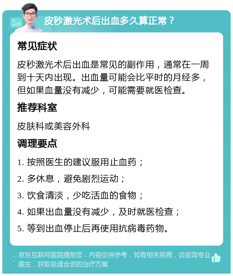 皮秒激光术后出血多久算正常？ 常见症状 皮秒激光术后出血是常见的副作用，通常在一周到十天内出现。出血量可能会比平时的月经多，但如果血量没有减少，可能需要就医检查。 推荐科室 皮肤科或美容外科 调理要点 1. 按照医生的建议服用止血药； 2. 多休息，避免剧烈运动； 3. 饮食清淡，少吃活血的食物； 4. 如果出血量没有减少，及时就医检查； 5. 等到出血停止后再使用抗病毒药物。