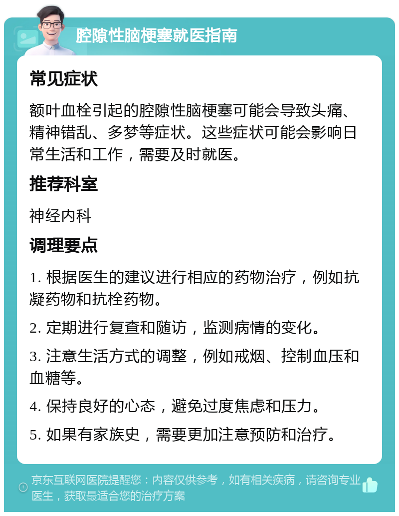 腔隙性脑梗塞就医指南 常见症状 额叶血栓引起的腔隙性脑梗塞可能会导致头痛、精神错乱、多梦等症状。这些症状可能会影响日常生活和工作，需要及时就医。 推荐科室 神经内科 调理要点 1. 根据医生的建议进行相应的药物治疗，例如抗凝药物和抗栓药物。 2. 定期进行复查和随访，监测病情的变化。 3. 注意生活方式的调整，例如戒烟、控制血压和血糖等。 4. 保持良好的心态，避免过度焦虑和压力。 5. 如果有家族史，需要更加注意预防和治疗。