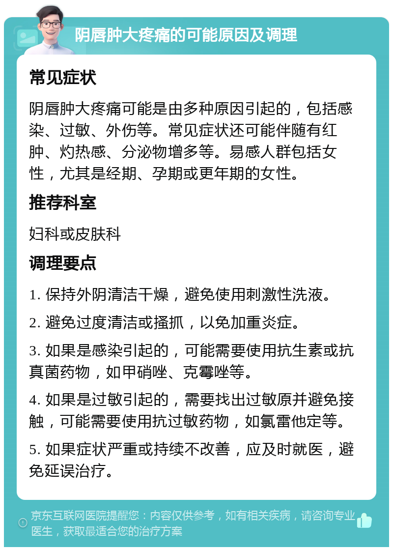 阴唇肿大疼痛的可能原因及调理 常见症状 阴唇肿大疼痛可能是由多种原因引起的，包括感染、过敏、外伤等。常见症状还可能伴随有红肿、灼热感、分泌物增多等。易感人群包括女性，尤其是经期、孕期或更年期的女性。 推荐科室 妇科或皮肤科 调理要点 1. 保持外阴清洁干燥，避免使用刺激性洗液。 2. 避免过度清洁或搔抓，以免加重炎症。 3. 如果是感染引起的，可能需要使用抗生素或抗真菌药物，如甲硝唑、克霉唑等。 4. 如果是过敏引起的，需要找出过敏原并避免接触，可能需要使用抗过敏药物，如氯雷他定等。 5. 如果症状严重或持续不改善，应及时就医，避免延误治疗。