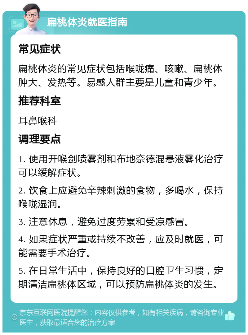 扁桃体炎就医指南 常见症状 扁桃体炎的常见症状包括喉咙痛、咳嗽、扁桃体肿大、发热等。易感人群主要是儿童和青少年。 推荐科室 耳鼻喉科 调理要点 1. 使用开喉剑喷雾剂和布地奈德混悬液雾化治疗可以缓解症状。 2. 饮食上应避免辛辣刺激的食物，多喝水，保持喉咙湿润。 3. 注意休息，避免过度劳累和受凉感冒。 4. 如果症状严重或持续不改善，应及时就医，可能需要手术治疗。 5. 在日常生活中，保持良好的口腔卫生习惯，定期清洁扁桃体区域，可以预防扁桃体炎的发生。