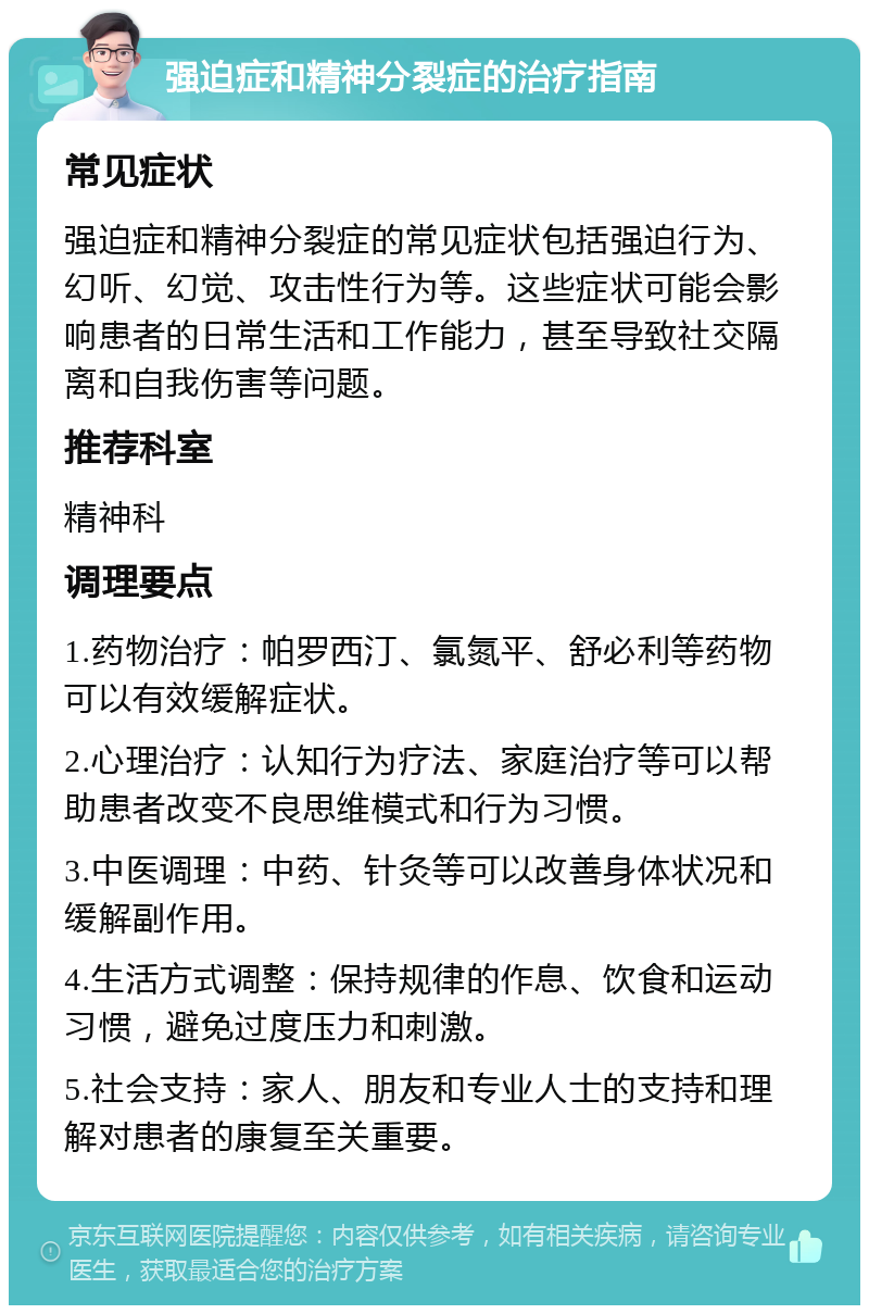 强迫症和精神分裂症的治疗指南 常见症状 强迫症和精神分裂症的常见症状包括强迫行为、幻听、幻觉、攻击性行为等。这些症状可能会影响患者的日常生活和工作能力，甚至导致社交隔离和自我伤害等问题。 推荐科室 精神科 调理要点 1.药物治疗：帕罗西汀、氯氮平、舒必利等药物可以有效缓解症状。 2.心理治疗：认知行为疗法、家庭治疗等可以帮助患者改变不良思维模式和行为习惯。 3.中医调理：中药、针灸等可以改善身体状况和缓解副作用。 4.生活方式调整：保持规律的作息、饮食和运动习惯，避免过度压力和刺激。 5.社会支持：家人、朋友和专业人士的支持和理解对患者的康复至关重要。