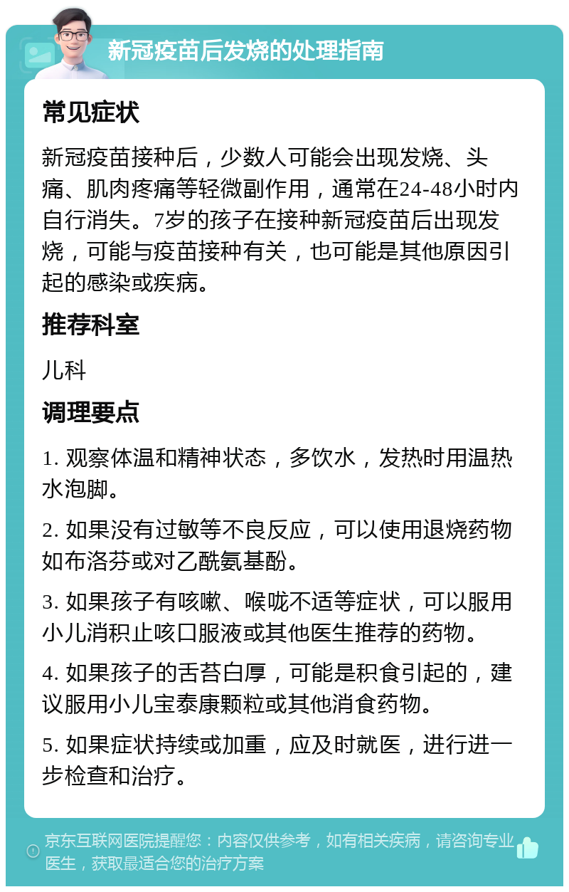 新冠疫苗后发烧的处理指南 常见症状 新冠疫苗接种后，少数人可能会出现发烧、头痛、肌肉疼痛等轻微副作用，通常在24-48小时内自行消失。7岁的孩子在接种新冠疫苗后出现发烧，可能与疫苗接种有关，也可能是其他原因引起的感染或疾病。 推荐科室 儿科 调理要点 1. 观察体温和精神状态，多饮水，发热时用温热水泡脚。 2. 如果没有过敏等不良反应，可以使用退烧药物如布洛芬或对乙酰氨基酚。 3. 如果孩子有咳嗽、喉咙不适等症状，可以服用小儿消积止咳口服液或其他医生推荐的药物。 4. 如果孩子的舌苔白厚，可能是积食引起的，建议服用小儿宝泰康颗粒或其他消食药物。 5. 如果症状持续或加重，应及时就医，进行进一步检查和治疗。