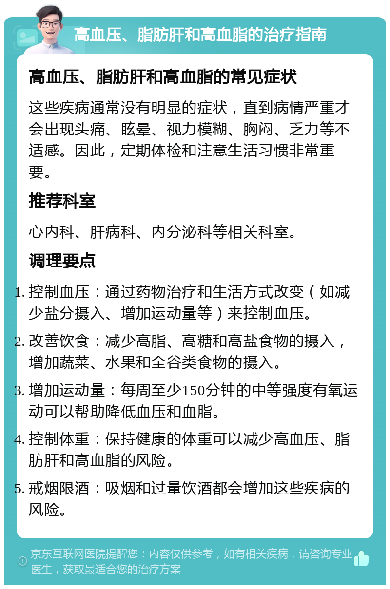 高血压、脂肪肝和高血脂的治疗指南 高血压、脂肪肝和高血脂的常见症状 这些疾病通常没有明显的症状，直到病情严重才会出现头痛、眩晕、视力模糊、胸闷、乏力等不适感。因此，定期体检和注意生活习惯非常重要。 推荐科室 心内科、肝病科、内分泌科等相关科室。 调理要点 控制血压：通过药物治疗和生活方式改变（如减少盐分摄入、增加运动量等）来控制血压。 改善饮食：减少高脂、高糖和高盐食物的摄入，增加蔬菜、水果和全谷类食物的摄入。 增加运动量：每周至少150分钟的中等强度有氧运动可以帮助降低血压和血脂。 控制体重：保持健康的体重可以减少高血压、脂肪肝和高血脂的风险。 戒烟限酒：吸烟和过量饮酒都会增加这些疾病的风险。