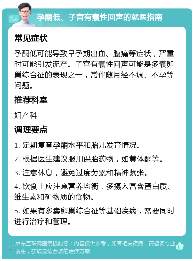 孕酮低、子宫有囊性回声的就医指南 常见症状 孕酮低可能导致早孕期出血、腹痛等症状，严重时可能引发流产。子宫有囊性回声可能是多囊卵巢综合征的表现之一，常伴随月经不调、不孕等问题。 推荐科室 妇产科 调理要点 1. 定期复查孕酮水平和胎儿发育情况。 2. 根据医生建议服用保胎药物，如黄体酮等。 3. 注意休息，避免过度劳累和精神紧张。 4. 饮食上应注意营养均衡，多摄入富含蛋白质、维生素和矿物质的食物。 5. 如果有多囊卵巢综合征等基础疾病，需要同时进行治疗和管理。