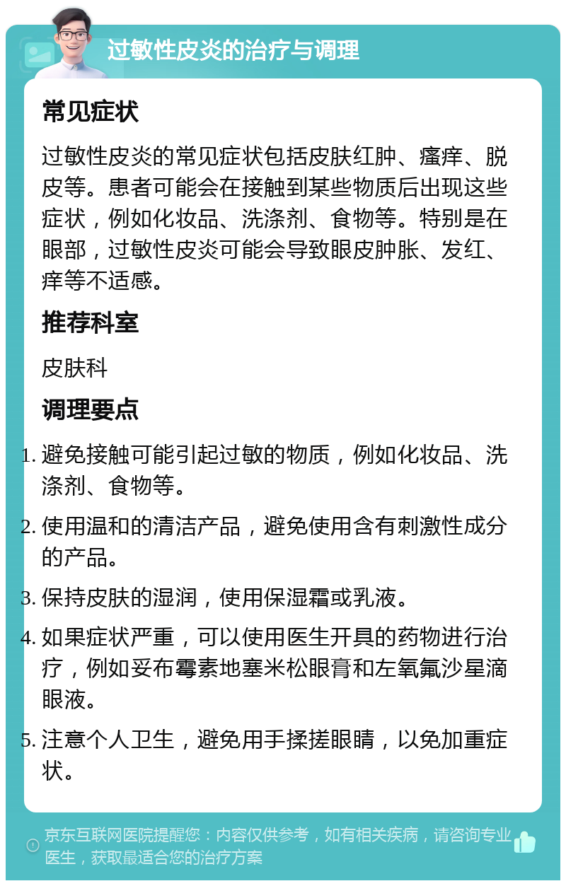 过敏性皮炎的治疗与调理 常见症状 过敏性皮炎的常见症状包括皮肤红肿、瘙痒、脱皮等。患者可能会在接触到某些物质后出现这些症状，例如化妆品、洗涤剂、食物等。特别是在眼部，过敏性皮炎可能会导致眼皮肿胀、发红、痒等不适感。 推荐科室 皮肤科 调理要点 避免接触可能引起过敏的物质，例如化妆品、洗涤剂、食物等。 使用温和的清洁产品，避免使用含有刺激性成分的产品。 保持皮肤的湿润，使用保湿霜或乳液。 如果症状严重，可以使用医生开具的药物进行治疗，例如妥布霉素地塞米松眼膏和左氧氟沙星滴眼液。 注意个人卫生，避免用手揉搓眼睛，以免加重症状。